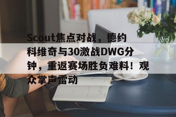 九游体育入口-包含Scout焦点对战，德约科维奇与30激战DWG分钟，重返赛场胜负难料！观众掌声雷动的词条-九游体育入口